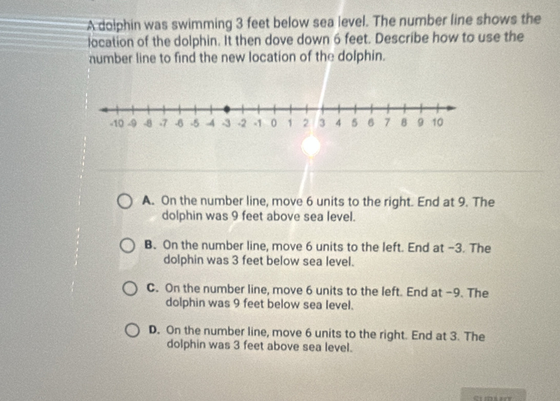 A dolphin was swimming 3 feet below sea level. The number line shows the
location of the dolphin. It then dove down 6 feet. Describe how to use the
number line to find the new location of the dolphin.
A. On the number line, move 6 units to the right. End at 9. The
dolphin was 9 feet above sea level.
B. On the number line, move 6 units to the left. End at -3. The
dolphin was 3 feet below sea level.
C. On the number line, move 6 units to the left. End at -9. The
dolphin was 9 feet below sea level.
D. On the number line, move 6 units to the right. End at 3. The
dolphin was 3 feet above sea level.
Gimáy