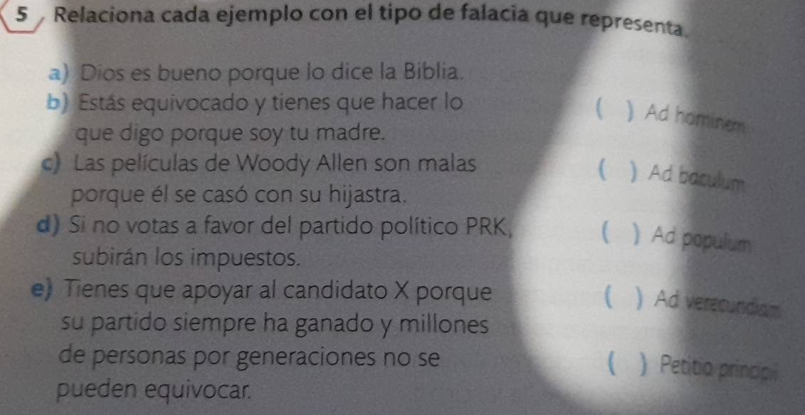 Relaciona cada ejemplo con el tipo de falacia que representa.
a) Dios es bueno porque lo dice la Biblia.
b) Estás equivocado y tienes que hacer lo
( ) Ad hominem
que digo porque soy tu madre.
c) Las películas de Woody Allen son malas
( ) Ad baculum
porque él se casó con su hijastra.
d) Si no votas a favor del partido político PRK,   Ad populum
subirán los impuestos.
e) Tienes que apoyar al candidato X porque ( ) Ad verecundiam
su partido siempre ha ganado y millones
de personas por generaciones no se
 ) Petitio principi
pueden equivocar.