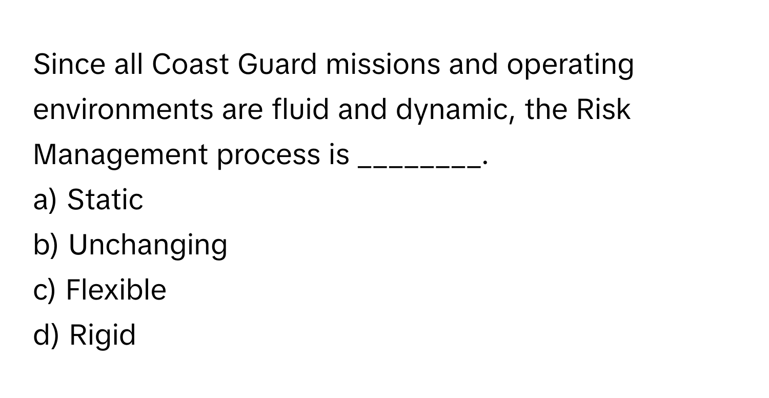 Since all Coast Guard missions and operating environments are fluid and dynamic, the Risk Management process is ________.

a) Static 
b) Unchanging 
c) Flexible 
d) Rigid