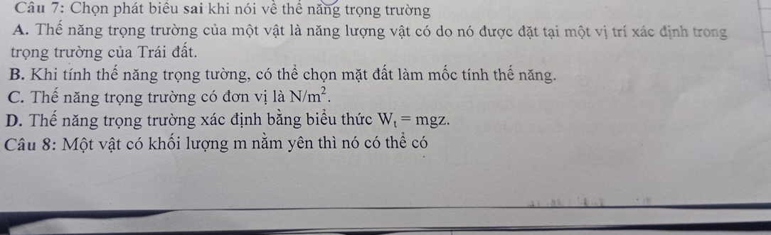 Chọn phát biểu sai khi nói về thể năng trọng trường
A. Thế năng trọng trường của một vật là năng lượng vật có do nó được đặt tại một vị trí xác định trong
trọng trường của Trái đất.
B. Khi tính thế năng trọng tường, có thể chọn mặt đất làm mốc tính thế năng.
C. Thể năng trọng trường có đơn vị là N/m^2.
D. Thế năng trọng trường xác định bằng biểu thức W_t=mgz. 
Câu 8: Một vật có khối lượng m nằm yên thì nó có thể có