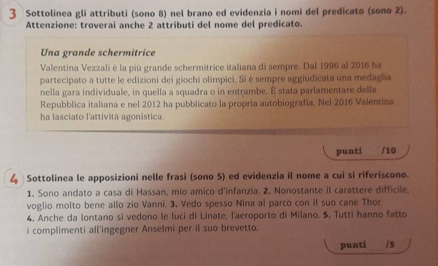 Sottolinea gli attributi (sono 8) nel brano ed evidenzia i nomi del predicato (sono 2) 
Attenzione: troverai anche 2 attributi del nome del predicato. 
Una grande schermitrice 
Valentina Vezzali è la più grande schermitrice italiana di sempre. Dal 1996 al 2016 ha 
partecipato a tutte le edizioni dei giochi olimpici. Si è sempre aggiudicata una medagia 
nella gara individuale, in quella a squadra o in entrambe. É stata parlamentare della 
Repubblica italiana e nel 2012 ha pubblicato la propria autobiografía. Nel 2016 Valentina 
ha lasciato l’attività agonistica. 
punti /10 
4 Sottolinea le apposizioni nelle frasi (sono 5) ed evidenzia il nome a cui si riferiscono. 
1. Sono andato a casa di Hassan, mio amico d’infanzia. 2. Nonostante il carattere difficile, 
voglio molto bene allo zio Vanni. 3. Vedo spesso Nina al parco con il suo cane Thor. 
4. Anche da lontano si vedono le luci di Linate, l’aeroporto di Milano. 5. Tutti hanno fatto 
i complimenti all’ingegner Anselmi per il suo brevetto. 
punti /s