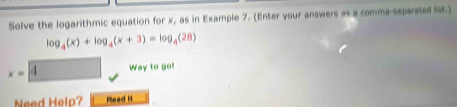 Solve the logarithmic equation for x, as in Example 7. (Enter your answers as a comma-separated list.)
log _4(x)+log _4(x+3)=log _4(28)
x=|
Way to go! 
Need Help? Read it