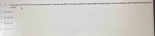 Alexandra earns $59, 904.00 in gross pay each year. If she must pay $998.40 in taxes and $345.00 each month for medical, dental, and vision insurance, what is Alexandra's net pay each
month?
$3, 780.40
$3, 648.60
$3, 824.20
$3, 546.70