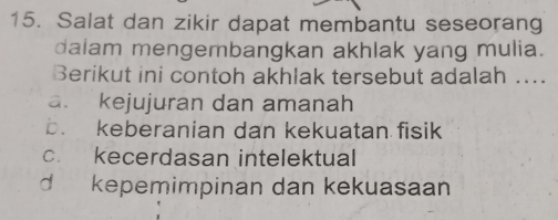 Salat dan zikir dapat membantu seseorang
dalam mengembangkan akhlak yang mulia.
Berikut ini contoh akhlak tersebut adalah ....
a. kejujuran dan amanah
b. keberanian dan kekuatan fisik
c. kecerdasan intelektual
d kepemimpinan dan kekuasaan