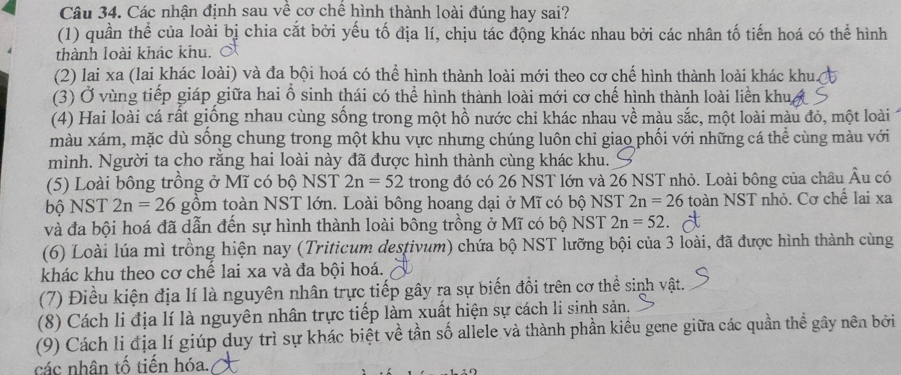 Các nhận định sau về cơ chế hình thành loài đúng hay sai?
(1) quần thể của loài bị chia cắt bởi yếu tố địa lí, chịu tác động khác nhau bởi các nhân tố tiến hoá có thể hình
thành loài khác khu. 
(2) lai xa (lai khác loài) và đa bội hoá có thể hình thành loài mới theo cơ chế hình thành loài khác khu A
(3) Ở vùng tiếp giáp giữa hai ổ sinh thái có thể hình thành loài mới cơ chế hình thành loài liền khu,
(4) Hai loài cá rất giống nhau cùng sống trong một hồ nước chi khác nhau về màu sắc, một loài màu đỏ, một loài
màu xám, mặc dù sống chung trong một khu vực nhưng chúng luôn chỉ giao phối với những cá thể cùng màu với
mình. Người ta cho rằng hai loài này đã được hình thành cùng khác khu.
(5) Loài bông trồng ở Mĩ có bộ NST 2n=52 trong đó có 26 NST lớn và 26 NST nhỏ. Loài bông của châu Âu có
bộ NST 2n=26 gồm toàn NST lớn. Loài bông hoang dại ở Mĩ có bộ NST 2n=26 toàn NST nhỏ. Cơ chế lai xa
và đa bội hoá đã dẫn đến sự hình thành loài bông trồng ở Mĩ có bộ NST 2n=52
(6) Loài lúa mì trồng hiện nay (Triticum destivum) chứa bộ NST lưỡng bội của 3 loài, đã được hình thành cùng
khác khu theo cơ chế lai xa và đa bội hoá.
(7) Điều kiện địa lí là nguyên nhân trực tiếp gây ra sự biến đồi trên cơ thể sinh vật.
(8) Cách li địa lí là nguyên nhân trực tiếp làm xuất hiện sự cách li sinh sản.
(9) Cách li địa lí giúp duy trì sự khác biệt về tần số allele và thành phần kiểu gene giữa các quần thể gây nên bởi
các nhân tố tiến hóa.