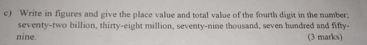 Write in figures and give the place value and total value of the fourth digit in the number; 
seventy-two billion, thirty-eight million, seventy-nine thousand, seven hundred and fifty- 
nine. (3 marks)