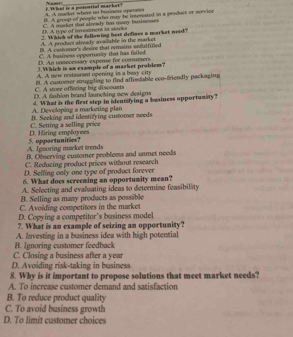 Name:
_
1.What is a potential market?
A. A market where no business operates
B. A group of people who may be interested in a product or service
C. A market that already has many businesses
D. A type of investment in stocks
2. Which of the following best defines a market need?
A. A product aIready available in the market
B. A customer's desire that remains unfulfilled
C. A business opportunity that has failed
D. An unnecessary expense for consumers
3.Which is an example of a market problem?
A. A new restaurant opening in a busy city
B. A customer struggling to find affordable eco-friendly packaging
C. A store offering big discounts
D. A fashion brand launching new designs
4. What is the first step in identifying a business opportunity?
A. Developing a marketing plan
B. Seeking and identifying customer needs
C. Setting a selling price
D. Hiring employees
5. opportunities?
A. Ignoring market trends
B. Observing customer problems and unmet needs
C. Reducing product prices without research
D. Selling only one type of product forever
6. What does screening an opportunity mean?
A. Selecting and evaluating ideas to determine feasibility
B. Selling as many products as possible
C. Avoiding competitors in the market
D. Copying a competitor’s business model
7. What is an example of seizing an opportunity?
A. Investing in a business idea with high potential
B. Ignoring customer feedback
C. Closing a business after a year
D. Avoiding risk-taking in business
8. Why is it important to propose solutions that meet market needs?
A. To increase customer demand and satisfaction
B. To reduce product quality
C. To avoid business growth
D. To limit customer choices