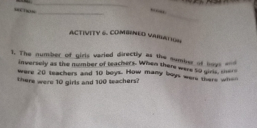 section 
_ 
ACTIVITY 6. COMBINED VARIATION 
1. The number of girls varied directly as the number of boys =nd 
inversely as the number of teachers. When there were 50 girs, me 
were 20 teachers and 10 boys. How many boys were there whe 
there were 10 girls and 100 teachers?