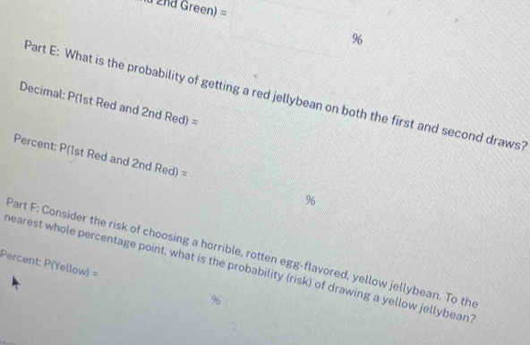 +6d Green) =□ %
□  
Part E: What is the probability of getting a red jellybean on both the first and second draws? 
Decimal: P(1st Red and 2nd Red) =
Percent: P(1st Red and 2nd Red) = %
Part F: Consider the risk of choosing a horrible, rotten egg-flavored, yellow jellybean. To the 
hearest whole percentage point, what is the probability (risk) of drawing a yellow jellybean 
Percent: P(Yellow) = % 6