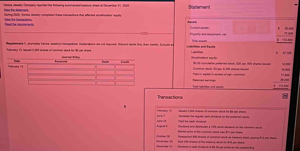 Venice Jewelry Company reported the following summarized balance sheet at December 31, 2024 Statement 
View the statement. 
During 2025, Venice Jewelry completed these transactions that affected stockholders' equity: 
View the transactions. 
Read the requirements Assets 
Current assets 5 35,000
Property and equipment, net 77,500
Total assets $ 112,500
Requirement 1. Journalize Venice Jewelry's transactions. Explanations are not required. (Record debits first, then credits. Exclude ex Liabilities and Equity 
February 13: Issued 5,500 shares of common stock for $6 per share Liabilities $ 37,700
Stockholders' equity:
$0.30 cumulative preferred stock, $20 par, 600 shares issued 12,000
Common stock, $3 par, 6,300 shares issued 18,900
Paid-in capital in excess of par—common 17,900
Retained earings 28,000
Total liabilities and equity $ 112,500
Transactions 
February 13 issued 5,500 shares of common stock for $6 per share. 
June 7 Declared the regular cash dividend on the preferred stock. 
June 24 Paid the cash dividend 
August 9 Declared and distributed a 10% stock dividend on the common stock. 
Market price of the common stock was $11 per share. 
October 26 Reacquired 800 shares of common stock as treasury stock, paying $12 per share. 
November 20 Sold 200 shares of the treasury stock for $16 per share 
December 31 Declared a cash dividend of $0.30 per share on the outstanding