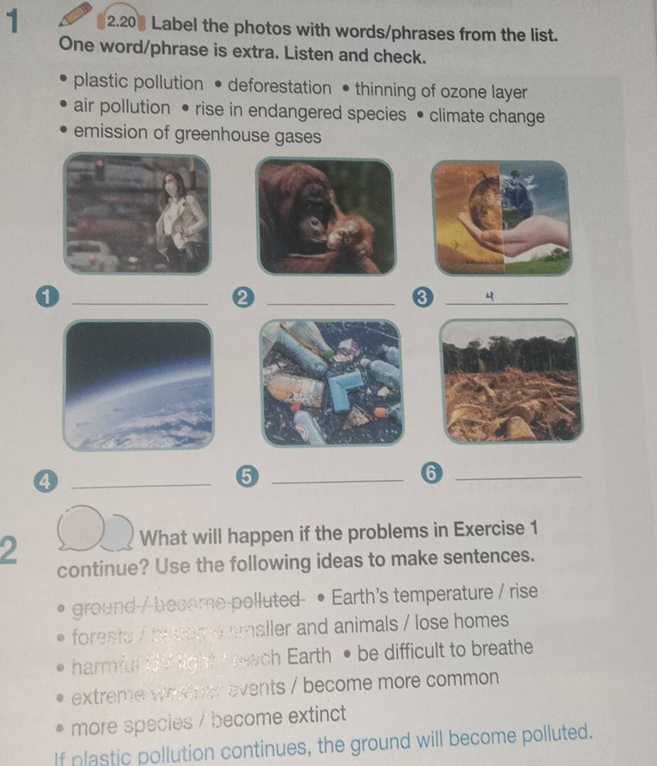 1 2.20 Label the photos with words/phrases from the list. 
One word/phrase is extra. Listen and check. 
plastic pollution • deforestation • thinning of ozone layer 
air pollution • rise in endangered species • climate change 
emission of greenhouse gases 
1 
_ 
_Q 
_ 
4 
_ 
_5 
_6 
2 
What will happen if the problems in Exercise 1 
continue? Use the following ideas to make sentences. 
3 ground / become-polluted • Earth's temperature / rise 
foresta / bacome smaller and animals / lose homes 
harmful 3V light I reach Earth • be difficult to breathe 
extreme westher events / become more common 
more species / become extinct 
If plastic pollution continues, the ground will become polluted.