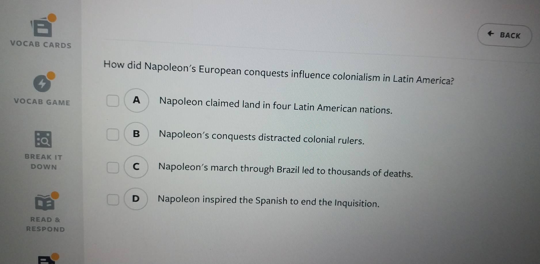 BACK
VOCAB CARDS
How did Napoleon’s European conquests influence colonialism in Latin America?
4
VOCAB GAME
A Napoleon claimed land in four Latin American nations.
B Napoleon's conquests distracted colonial rulers.
BREAK IT
DOWN
C Napoleon's march through Brazil led to thousands of deaths.
D Napoleon inspired the Spanish to end the Inquisition.
READ &
RESPOND