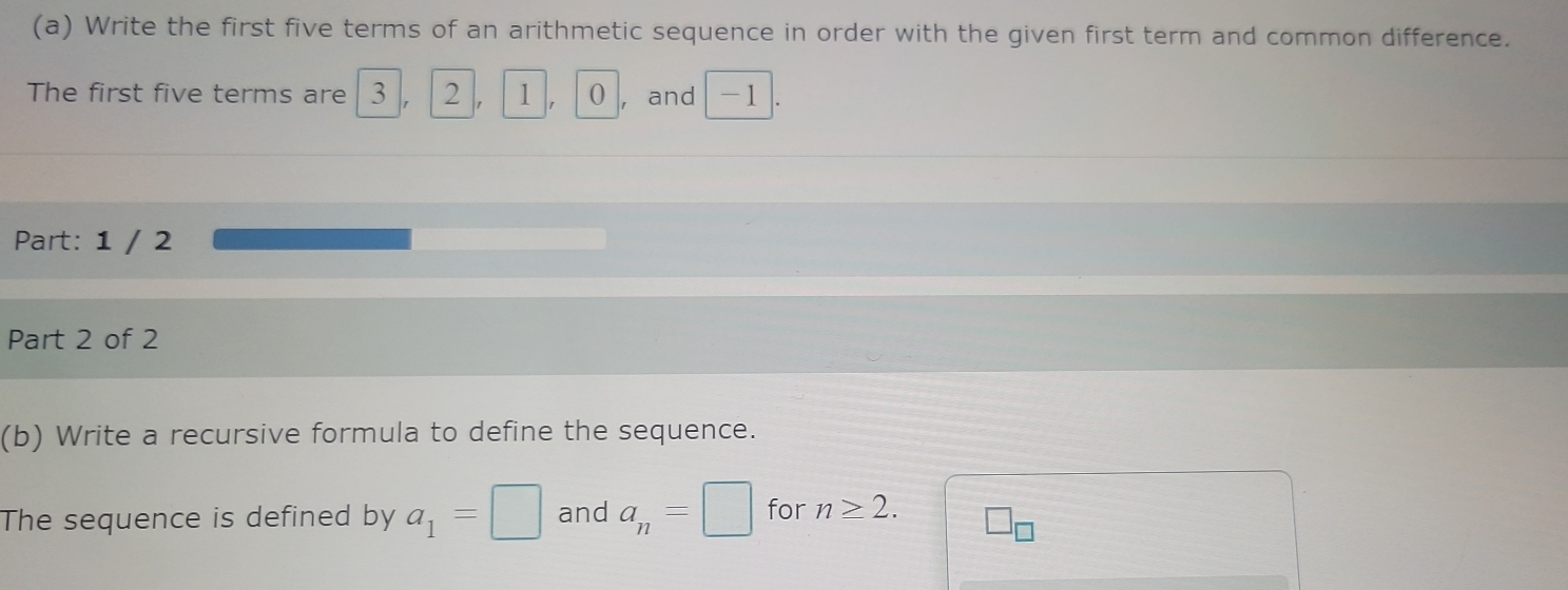 Write the first five terms of an arithmetic sequence in order with the given first term and common difference. 
The first five terms are I 3 , 2 1. 0 ,and -1
Part: 1 / 2 
Part 2 of 2 
(b) Write a recursive formula to define the sequence. 
The sequence is defined by a_1=□ and a_n=□ for n≥ 2. □ _□ 