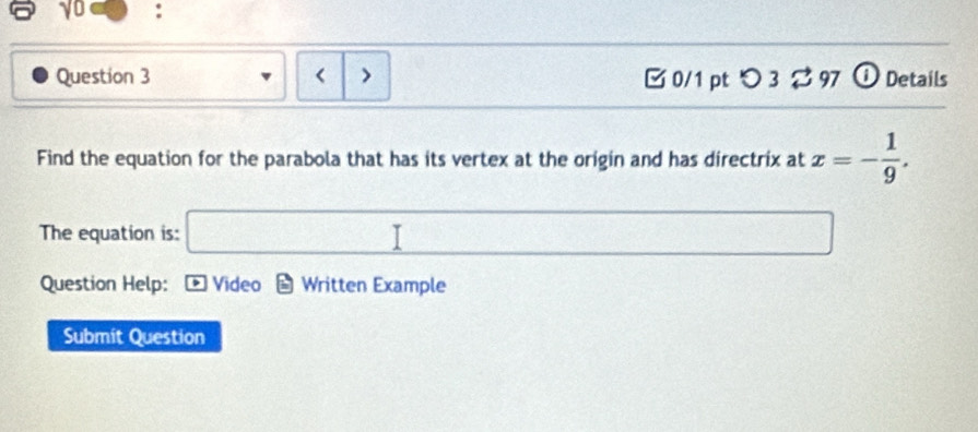 < > [0/1 pt つ 3 。 97 ① Details 
Find the equation for the parabola that has its vertex at the origin and has directrix at x=- 1/9 . 
The equation is: □ □ □  
Question Help: * Video Written Example 
Submit Question