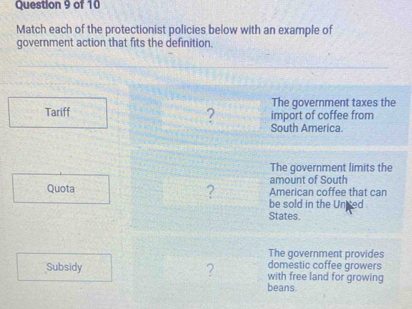 Match each of the protectionist policies below with an example of 
government action that fits the definition. 
The government taxes the 
Tariff 
import of coffee from 
? South America. 
The government limits the 
amount of South 
Quota ? American coffee that can 
be sold in the Unted 
States. 
The government provides 
domestic coffee growers 
Subsidy ? with free land for growing 
beans.