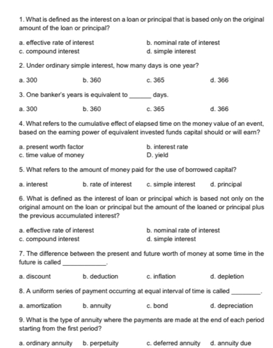 What is defined as the interest on a loan or principal that is based only on the original
amount of the loan or principal?
a. effective rate of interest b. nominal rate of interest
c. compound interest d. simple interest
2. Under ordinary simple interest, how many days is one year?
a. 300 b. 360 c. 365 d. 366
3. One banker's years is equivalent to _ days.
a. 300 b. 360 c. 365 d. 366
4. What refers to the cumulative effect of elapsed time on the money value of an event,
based on the earning power of equivalent invested funds capital should or will earn?
a. present worth factor b. interest rate
c. time value of money D. yield
5. What refers to the amount of money paid for the use of borrowed capital?
a. interest b. rate of interest c. simple interest d. principal
6. What is defined as the interest of loan or principal which is based not only on the
original amount on the loan or principal but the amount of the loaned or principal plus
the previous accumulated interest?
a. effective rate of interest b. nominal rate of interest
c. compound interest d. simple interest
7. The difference between the present and future worth of money at some time in the
future is called _:
a. discount b. deduction c. inflation d. depletion
8. A uniform series of payment occurring at equal interval of time is called_
a. amortization b. annuity c. bond d. depreciation
9. What is the type of annuity where the payments are made at the end of each period
starting from the first period?
a. ordinary annuity b. perpetuity c. deferred annuity d. annuity due