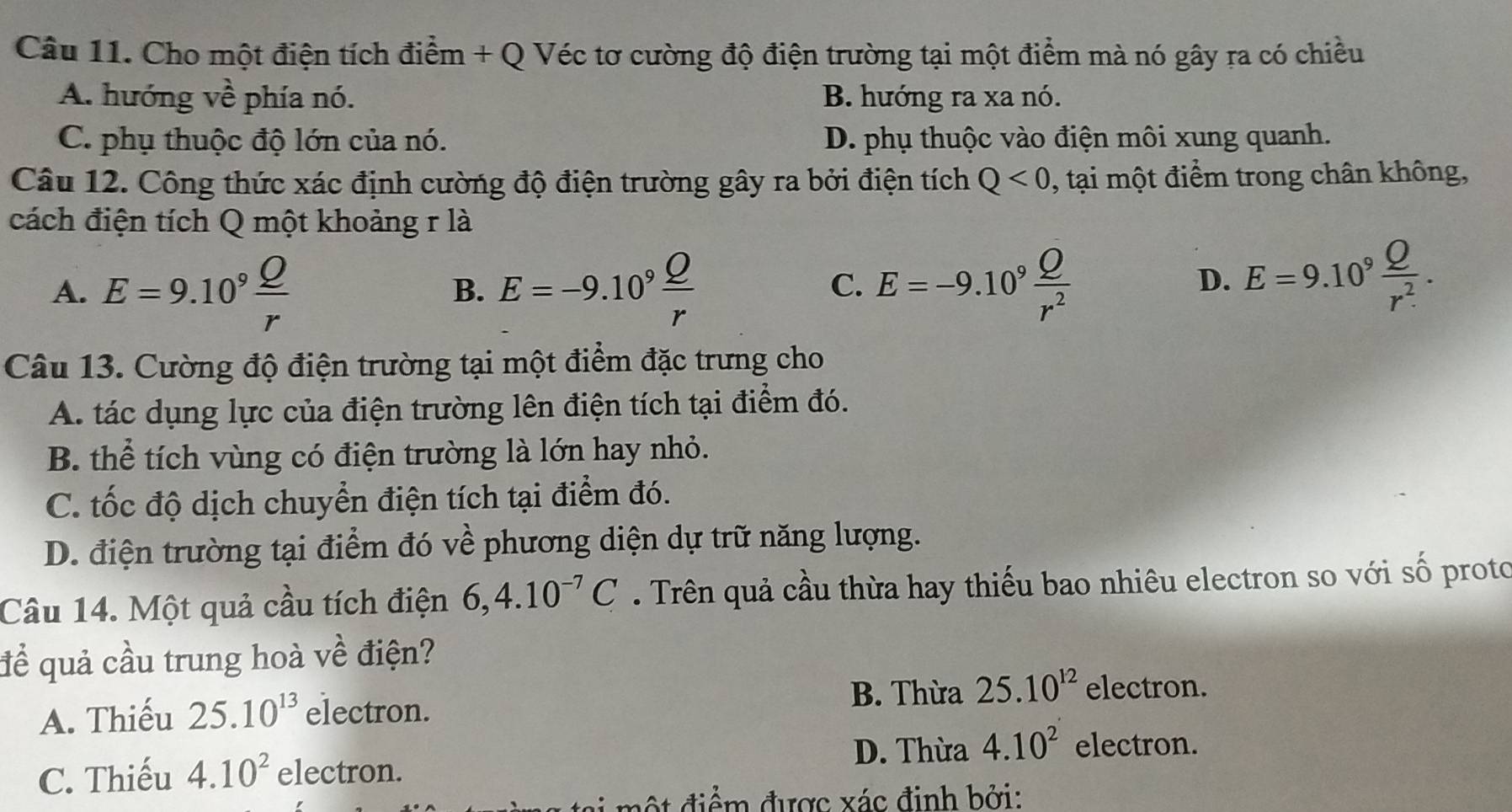 Cho một điện tích điểm + Q Véc tơ cường độ điện trường tại một điểm mà nó gây ra có chiều
A. hướng về phía nó. B. hướng ra xa nó.
C. phụ thuộc độ lớn của nó. D. phụ thuộc vào điện môi xung quanh.
Câu 12. Công thức xác định cường độ điện trường gây ra bởi điện tích Q<0</tex> , tại một điểm trong chân không,
cách điện tích Q một khoảng r là
A. E=9.10^9 Q/r  E=-9.10^9 Q/r  E=-9.10^9 Q/r^2 
B.
C.
D. E=9.10^9 Q/r^2 . 
Câu 13. Cường độ điện trường tại một điểm đặc trưng cho
A. tác dụng lực của điện trường lên điện tích tại điểm đó.
B. thể tích vùng có điện trường là lớn hay nhỏ.
C. tốc độ dịch chuyển điện tích tại điểm đó.
D. điện trường tại điểm đó về phương diện dự trữ năng lượng.
Câu 14. Một quả cầu tích điện 6, 4.10^(-7)C. Trên quả cầu thừa hay thiếu bao nhiêu electron so với số proto
để quả cầu trung hoà về điện?
B. Thừa 25.10^(12) electron.
A. Thiếu 25.10^(13) electron.
D. Thừa 4.10^2 electron.
C. Thiếu 4.10^2 electron.
đ iể m được xác đinh bởi: