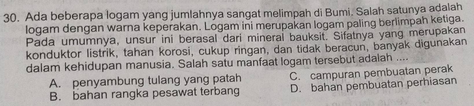 Ada beberapa logam yang jumlahnya sangat melimpah di Bumi. Salah satunya adalah
logam dengan warna keperakan. Logam ini merupakan logam paling berlimpah ketiga.
Pada umumnya, unsur ini berasal dari mineral bauksit. Sifatnya yang merupakan
konduktor listrik, tahan korosi, cukup ringan, dan tidak beracun, banyak digunakan
dalam kehidupan manusia. Salah satu manfaat logam tersebut adalah ...
A. penyambung tulang yang patah
C. campuran pembuatan perak
B. bahan rangka pesawat terbang D. bahan pembuatan perhiasan