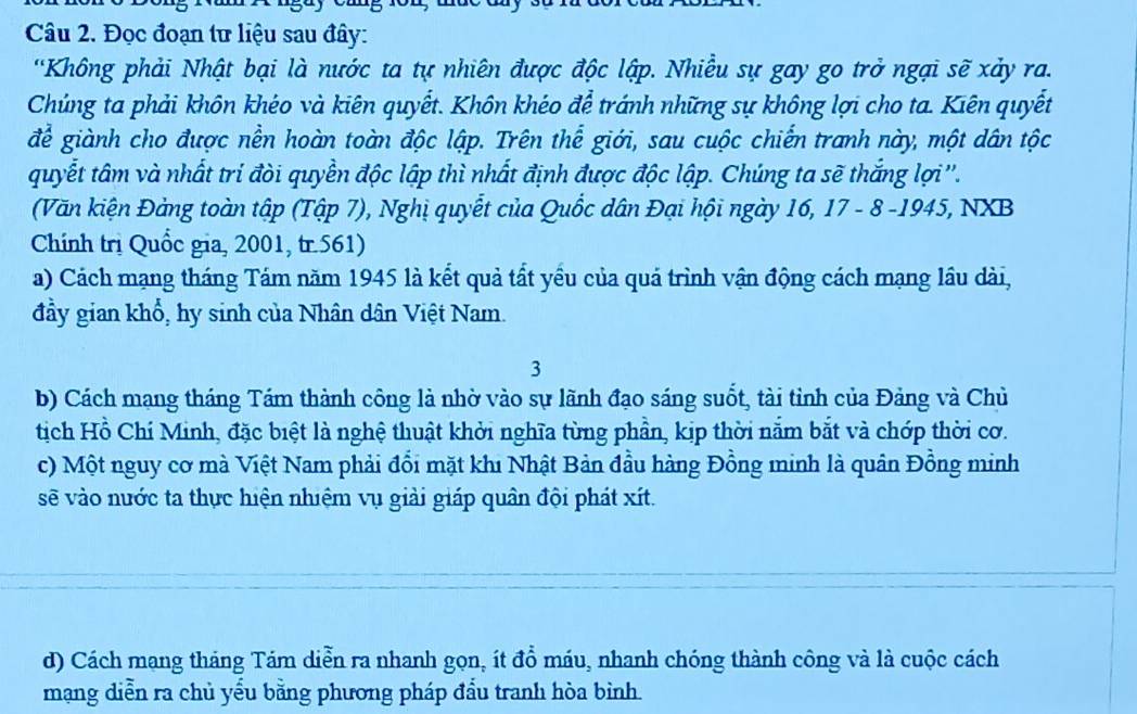 Đọc đoạn tư liệu sau đây: 
'Không phải Nhật bại là nước ta tự nhiên được độc lập. Nhiều sự gay go trở ngại sẽ xảy ra. 
Chúng ta phải khôn khéo và kiên quyết. Khôn khéo để tránh những sự không lợi cho ta. Kiên quyết 
để giành cho được nền hoàn toàn độc lập. Trên thể giới, sau cuộc chiến tranh này, một dân tộc 
quyết tâm và nhất trí đòi quyền độc lập thì nhất định được độc lập. Chúng ta sẽ thắng lợi''. 
(Văn kiện Đảng toàn tập (Tập 7), Nghị quyết của Quốc dân Đại hội ngày 16, 17 - 8 -1945, NXB 
Chính trị Quốc gia, 2001, tr.561) 
a) Cách mạng tháng Tám năm 1945 là kết quả tất yểu của quá trình vận động cách mạng lầu dài, 
đầy gian khổ, hy sinh của Nhân dân Việt Nam. 
3 
b) Cách mạng tháng Tám thành công là nhờ vào sự lãnh đạo sáng suốt, tài tỉnh của Đảng và Chủ 
tịch Hồ Chí Minh, đặc biệt là nghệ thuật khởi nghĩa từng phần, kịp thời nằm bắt và chớp thời cơ. 
c) Một nguy cơ mà Việt Nam phải đổi mặt khi Nhật Bản đầu hàng Đồng minh là quân Đồng minh 
sẽ vào nước ta thực hiện nhiệm vụ giải giáp quân đội phát xít. 
d) Cách mạng tháng Tám diễn ra nhanh gọn, ít đồ máu, nhanh chóng thành công và là cuộc cách 
mạng diễn ra chủ yếu bằng phương pháp đầu tranh hòa bình.