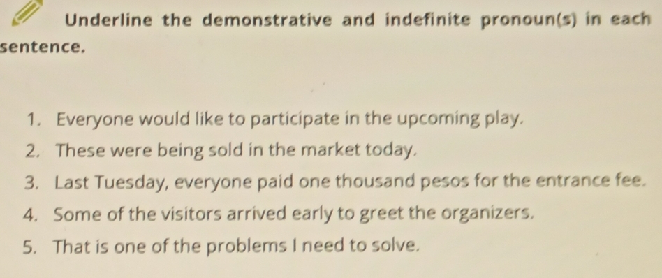 Underline the demonstrative and indefinite pronoun(s) in each 
sentence. 
1. Everyone would like to participate in the upcoming play. 
2. These were being sold in the market today. 
3. Last Tuesday, everyone paid one thousand pesos for the entrance fee. 
4. Some of the visitors arrived early to greet the organizers. 
5. That is one of the problems I need to solve.