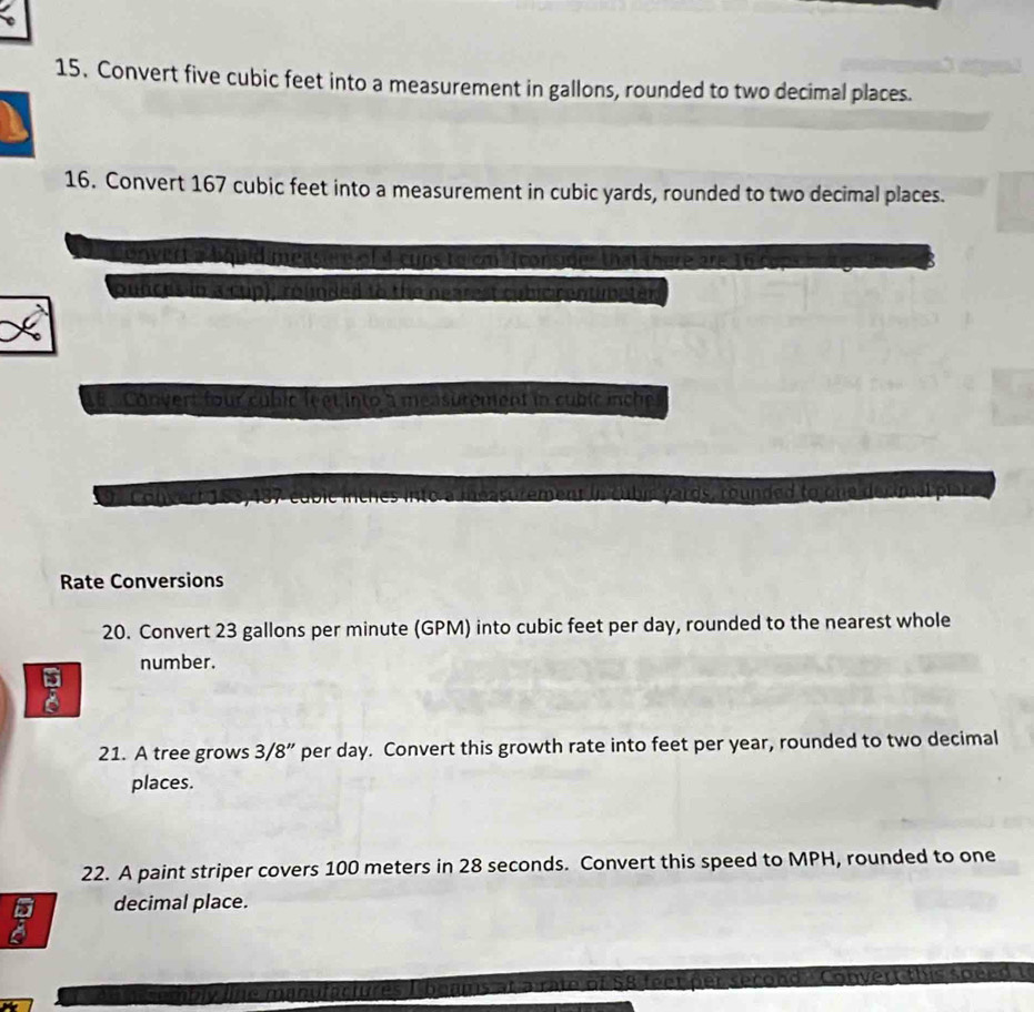 Convert five cubic feet into a measurement in gallons, rounded to two decimal places. 
16. Convert 167 cubic feet into a measurement in cubic yards, rounded to two decimal places. 
uid measire of 4 cuns to em fconsider that there an 
ounces in a cup), rounded to the nearest 
Convert four cubic le et into a measurement in cubic inche
o tm y ards, rounded to one decm at 
Rate Conversions 
20. Convert 23 gallons per minute (GPM) into cubic feet per day, rounded to the nearest whole 
number. 
21. A tree grows 3/8” per day. Convert this growth rate into feet per year, rounded to two decimal 
places. 
22. A paint striper covers 100 meters in 28 seconds. Convert this speed to MPH, rounded to one 
decimal place. 
t p r sec o n d C o nver t th i s o e