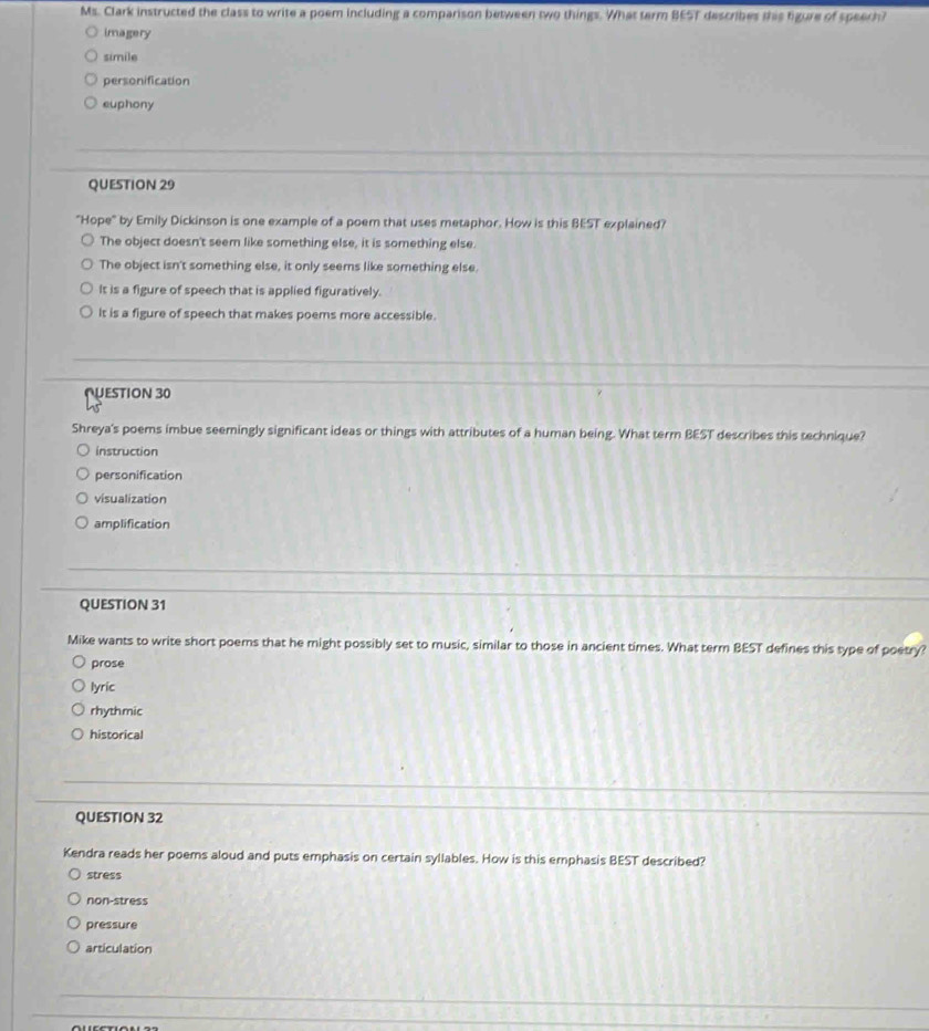 Ms. Clark instructed the class to write a poem including a comparison between two things. What term BEST describes this figure of speech?
imagery
simile
personification
euphony
QUESTION 29
"Hope" by Emily Dickinson is one example of a poem that uses metaphor. How is this BEST explained?
The object doesn't seem like something else, it is something else.
The object isn't something else, it only seems like something else.
It is a figure of speech that is applied figuratively.
It is a figure of speech that makes poems more accessible.
NESTION 30
Shreya's poems imbue seemingly significant ideas or things with attributes of a human being. What term BEST describes this technique?
instruction
personification
visualization
amplification
QUESTION 31
Mike wants to write short poems that he might possibly set to music, similar to those in ancient times. What term BEST defines this type of poetry?
prose
lyric
rhythmic
historical
QUESTION 32
Kendra reads her poems aloud and puts emphasis on certain syllables. How is this emphasis BEST described?
stress
non-stress
pressure
articulation