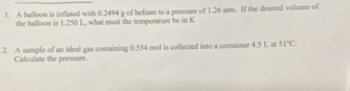 A balloon is inflated with 0.2494 g of helium to a pressure of 1.26 atm. If the desired volume of 
the balloon is 1.250 L, what must the temperature be in K
2. A sample of an ideal gas containing 0.554 mol is collected into a container 4.5 L at 51°C. 
Calculate the pressure.