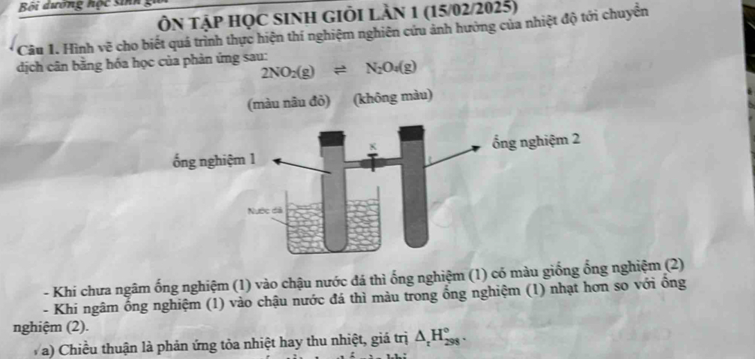 Bối dương hộc sinh 
ÔN tập học sinh GIỏi lần 1 (15/02/2025) 
Câu 1. Hình vẽ cho biết quá trình thực hiện thí nghiệm nghiên cứu ảnh hưởng của nhiệt độ tới chuyển 
dịch cân bằng hóa học của phản ứng sau:
2NO_2(g)leftharpoons N_2O_4(g)
(màu nâu đỏ) (không màu) 
- Khi chưa ngâm ống nghiệm (1) vào chậu nước đá thì ống nghiệm (1) có màu giống ống nghiệm (2) 
- Khi ngâm ống nghiệm (1) vào chậu nước đá thì màu trong ổng nghiệm (1) nhạt hơn so với ồng 
nghiệm (2). 
V a) Chiều thuận là phản ứng tỏa nhiệt hay thu nhiệt, giá trị △ _rH_(298)°.