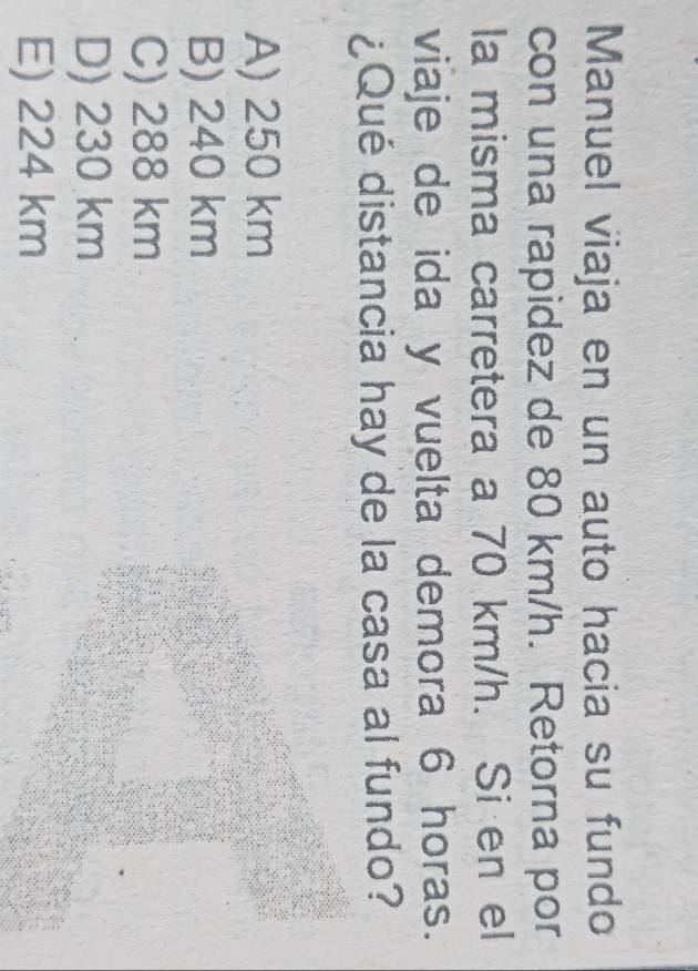 Manuel viaja en un auto hacia su fundo
con una rapidez de 80 km/h. Retorna por
la misma carretera a 70 km/h. Si en el
viaje de ida y vuelta demora 6 horas.
¿Qué distancia hay de la casa al fundo?
A) 250 km
B) 240 km
C) 288 km
D) 230 km
E) 224 km