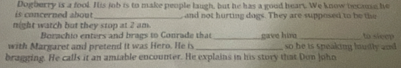 Dogberry is a fool. His job is to make people laugh, but he has a good heart. We know becaue he 
is concerned about _and not hurting dogs. They are supposed to be the 
night watch but they stop at 2 am. 
Borachio enters and brags to Conrade that _gave him _to sicep 
with Margaret and pretend it was Hero. He is _so he is speaking loudly and . 
bragging. He calls it an amiable encounter. He explains in his story that Don John