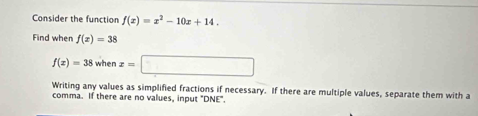 Consider the function f(x)=x^2-10x+14. 
Find when f(x)=38
f(x)=38whenx=□
Writing any values as simplified fractions if necessary. If there are multiple values, separate them with a
comma. If there are no values, input "DNE".