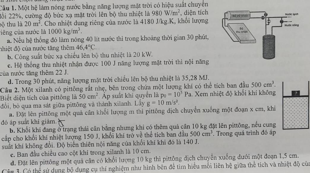 Một hệ làm nóng nước bằng năng lượng mặt trời có hiệu suất chuyển
đồi 22%, cường độ bức xạ mặt trời lên bộ thu nhiệt là 980W/m^2 , diện tích
bộ thu là 20m^2. Cho nhiệt dung riêng của nước là 4180 J/kg.K, khối lượng
viêng của nước là 1000kg/m^3.
a. Nếu hệ thống đó làm nóng 40 lít nước thì trong khoảng thời gian 30 phút,
nhiệt độ của nước tăng thêm 46,4°C.
b. Công suất bức xạ chiếu lên bộ thu nhiệt là 20 kW.
c. Hệ thống thu nhiệt nhận được 100 J năng lượng mặt trời thì nội năng
của nước tăng thêm 22 J.
d. Trong 30 phút, năng lượng mặt trời chiếu lên bộ thu nhiệt là 35,28 MJ.
Câu 2. Một xilanh có pittông rất nhẹ, bên trong chứa một lượng khí có thể tích ban đầu 500cm^3.
Biết diện tích của pittông là 50cm^2 Áp suất khí quyền là p_0=10^5Pa. Xem nhiệt độ khối khí không 2
đồi, bỏ qua ma sát giữa pittông và thành xilanh. Lấy g=10m/s^2.
a. Đặt lên pittông một quả cân khối lượng m thì pittông dịch chuyển xuống một đoạn x cm, khi
đó áp suất khí giảm.
b. Khối khí đang ở trạng thái cân bằng nhưng khi có thêm quả cân 10 kg đặt lên pittông, nếu cung
cấp cho khối khí nhiệt lượng 150 J, khối khí trở về thể tích ban đầu 500cm^3. Trong quá trình đó áp
suất khí không đổi. Độ biến thiên nội năng của khối khí khi đó là 140 J.
c. Ban đầu chiều cao cột khí trong xilanh là 10 cm.
d. Đặt lên pittông một quả cân có khối lượng 10 kg thì pittông dịch chuyển xuống dưới một đoạn 1,5 cm.
Câu 3: Có thể sử dụng bộ dụng cụ thí nghiệm như hình bên để tìm hiểu mối liên hệ giữa thể tích và nhiệt độ của