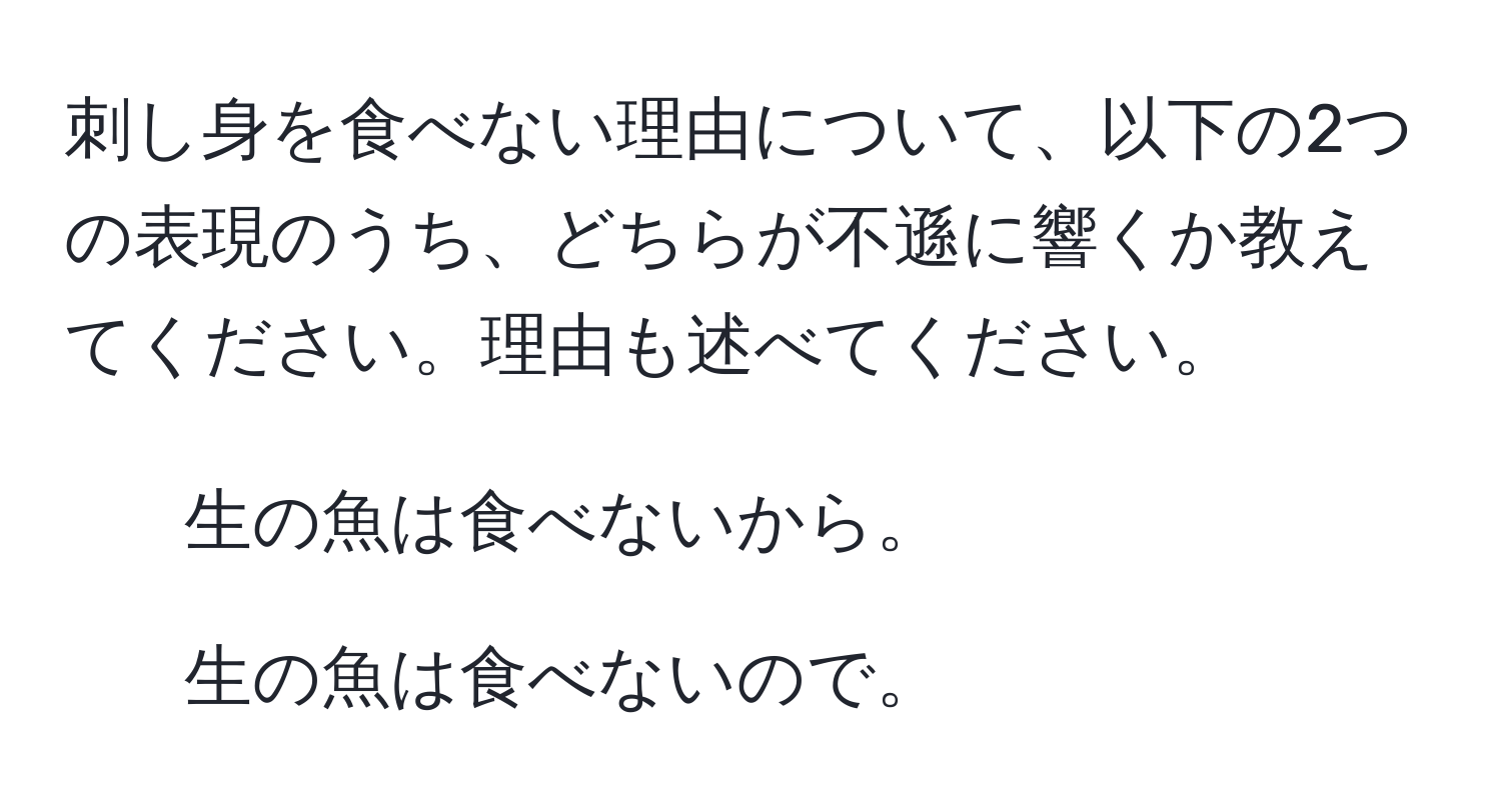 刺し身を食べない理由について、以下の2つの表現のうち、どちらが不遜に響くか教えてください。理由も述べてください。  
1. 生の魚は食べないから。  
2. 生の魚は食べないので。