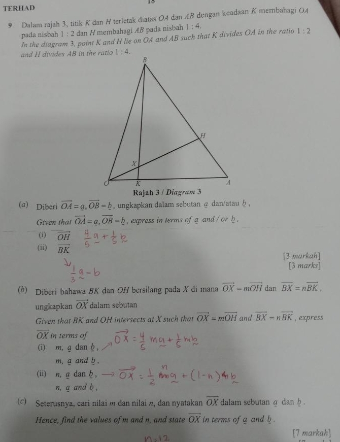 TERHAD
9 Dalam rajah 3, titik K dan H terletak diatas OA dan AB dengan keadaan K merbahagi OA
pada nisbah 1:2 dan H membahagi AB pada nisbah 1:4.
In the diagram 3, point K and H lie on OA and AB such that K divides OA in the ratio 1:2
and H divides AB in the ratio
(a) Diberi vector OA=a,vector OB=_ b , ungkapkan dalam sebutan α dan/atau b ,
Given that vector OA=a,vector OB=b , express in terms of a and / or b ,
(i) vector OH
(ii) r
[3 markah]
[3 marks]
(b) Diberi bahawa BK dan OH bersilang pada X di mana vector OX=mvector OH dan vector BX=nvector BK,
ungkapkan vector OX dalam sebutan
Given that BK and OH intersects at X such that vector OX=moverline OH and vector BX=nvector BK , express
vector OX in terms of
(i) m, g dan h ,
m, g and b ,
(ii) n, a dan h ,
n, a and b ,
(c) Seterusnya, cari nilai m dan nilai n, dan nyatakan vector OX dalam sebutan a dan b .
Hence, find the values of m and n, and state vector OX in terms of a and b.
[7 markah]