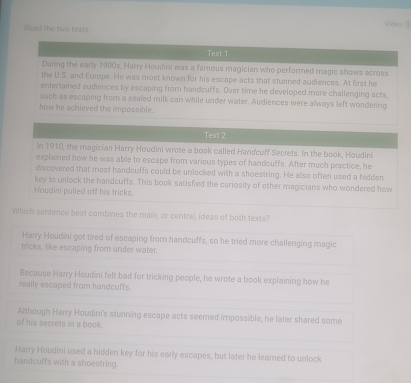 Videy (
Read the two texts
Text 2
in 1910, the magician Harry Houdini wrote a book called Handcuff Secrets. In the book, Houdini
explained how he was able to escape from various types of handcuffs. After much practice, he
discovered that most handcuffs could be unlocked with a shoestring. He also often used a hidden
key to unlock the handcuffs. This book satisfied the curiosity of other magicians who wondered how
Houdini pulled off his tricks.
Which sentence best combines the main, or central, ideas of both texts?
Harry Houdini got tired of escaping from handcuffs, so he tried more challenging magic
tricks, like escaping from under water.
Because Harry Houdini felt bad for tricking people, he wrote a book explaining how he
really escaped from handcuffs.
Although Harry Houdini's stunning escape acts seemed impossible, he later shared some
of his secrets in a book.
Harry Houdini used a hidden key for his early escapes, but later he learned to unlock
handcuffs with a shoestring.