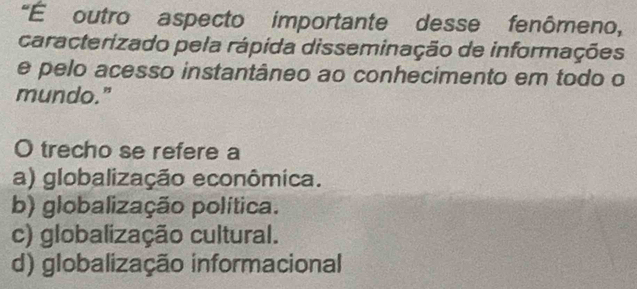 "É outro aspecto importante desse fenômeno,
caracterizado pela rápida disseminação de informações
e pelo acesso instantâneo ao conhecimento em todo o
mundo."
O trecho se refere a
a) globalização econômica.
b) globalização política.
c) globalização cultural.
d) globalização informacional