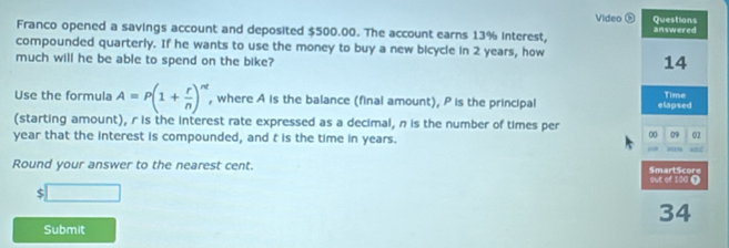 Video ⑤ Questions 
Franco opened a savings account and deposited $500.00. The account earns 13% interest, answered 
compounded quarterly. If he wants to use the money to buy a new bicycle in 2 years, how 
much will he be able to spend on the bike? 
14 
Use the formula A=P(1+ r/n )^nt , where A is the balance (final amount), P is the principal elapsed Time 
(starting amount), r is the interest rate expressed as a decimal, n is the number of times per
year that the interest is compounded, and t is the time in years. 
00 09 02 
Round your answer to the nearest cent. SmartScore 
out of 100 0
$□
34
Submit