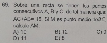 Sobre una recta se tienen los puntos
consecutivos A, B y C, de tal manera que:
AC+AB=18. Si M es punto medio de overline BC, 
calcule AM.
A) 10 B) 12 C) 9
D) 11 E) 8