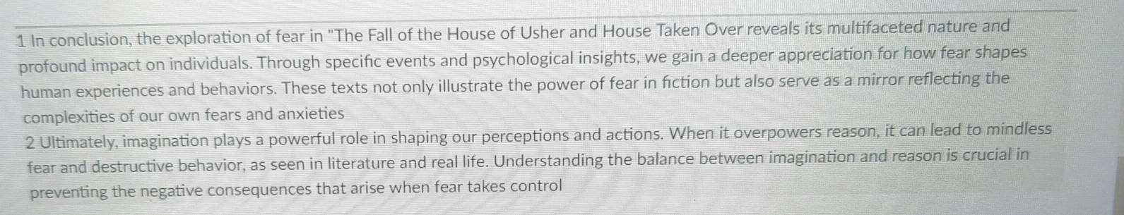 In conclusion, the exploration of fear in "The Fall of the House of Usher and House Taken Over reveals its multifaceted nature and 
profound impact on individuals. Through specific events and psychological insights, we gain a deeper appreciation for how fear shapes 
human experiences and behaviors. These texts not only illustrate the power of fear in fction but also serve as a mirror reflecting the 
complexities of our own fears and anxieties 
2 Ultimately, imagination plays a powerful role in shaping our perceptions and actions. When it overpowers reason, it can lead to mindless 
fear and destructive behavior, as seen in literature and real life. Understanding the balance between imagination and reason is crucial in 
preventing the negative consequences that arise when fear takes control