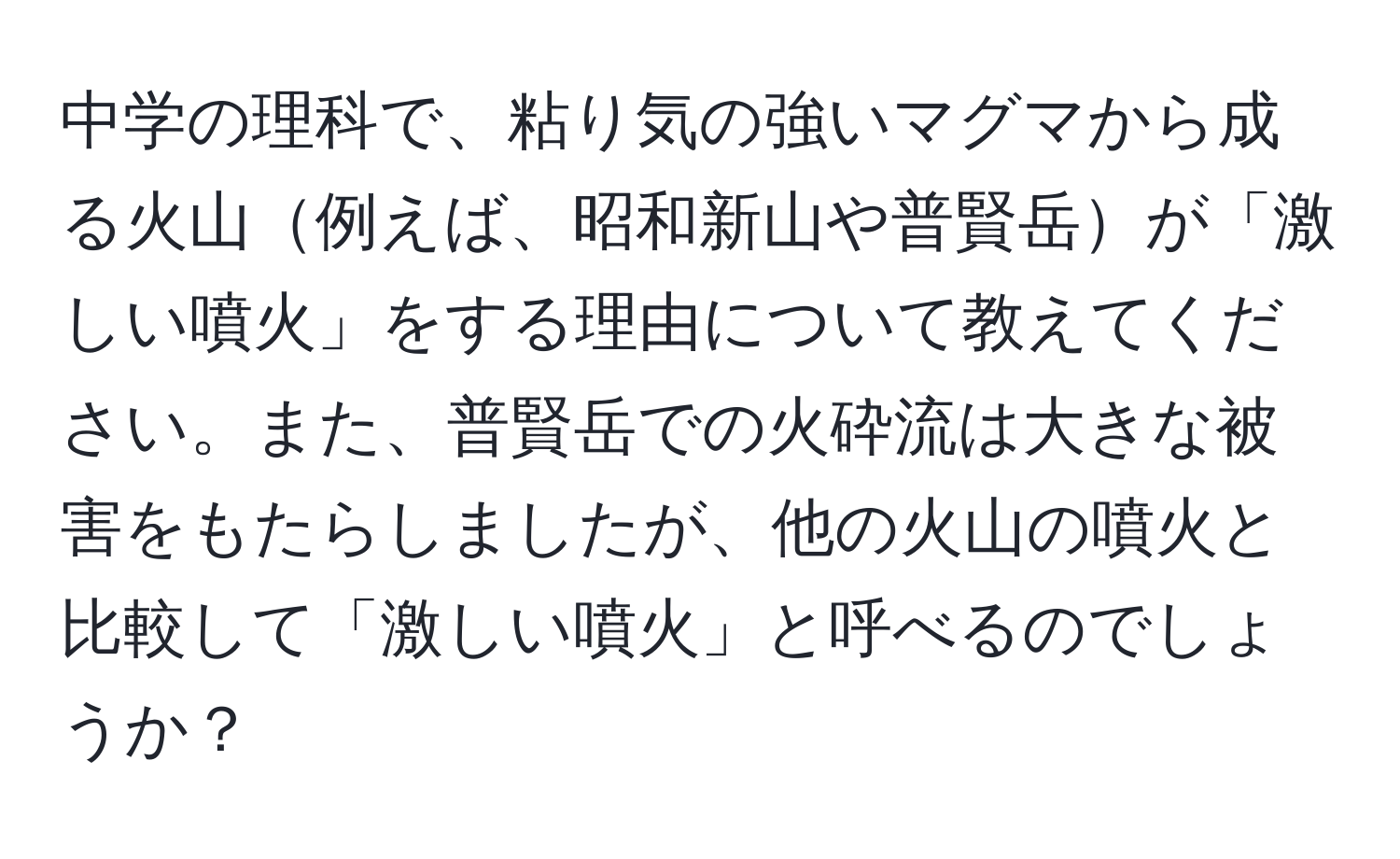 中学の理科で、粘り気の強いマグマから成る火山例えば、昭和新山や普賢岳が「激しい噴火」をする理由について教えてください。また、普賢岳での火砕流は大きな被害をもたらしましたが、他の火山の噴火と比較して「激しい噴火」と呼べるのでしょうか？