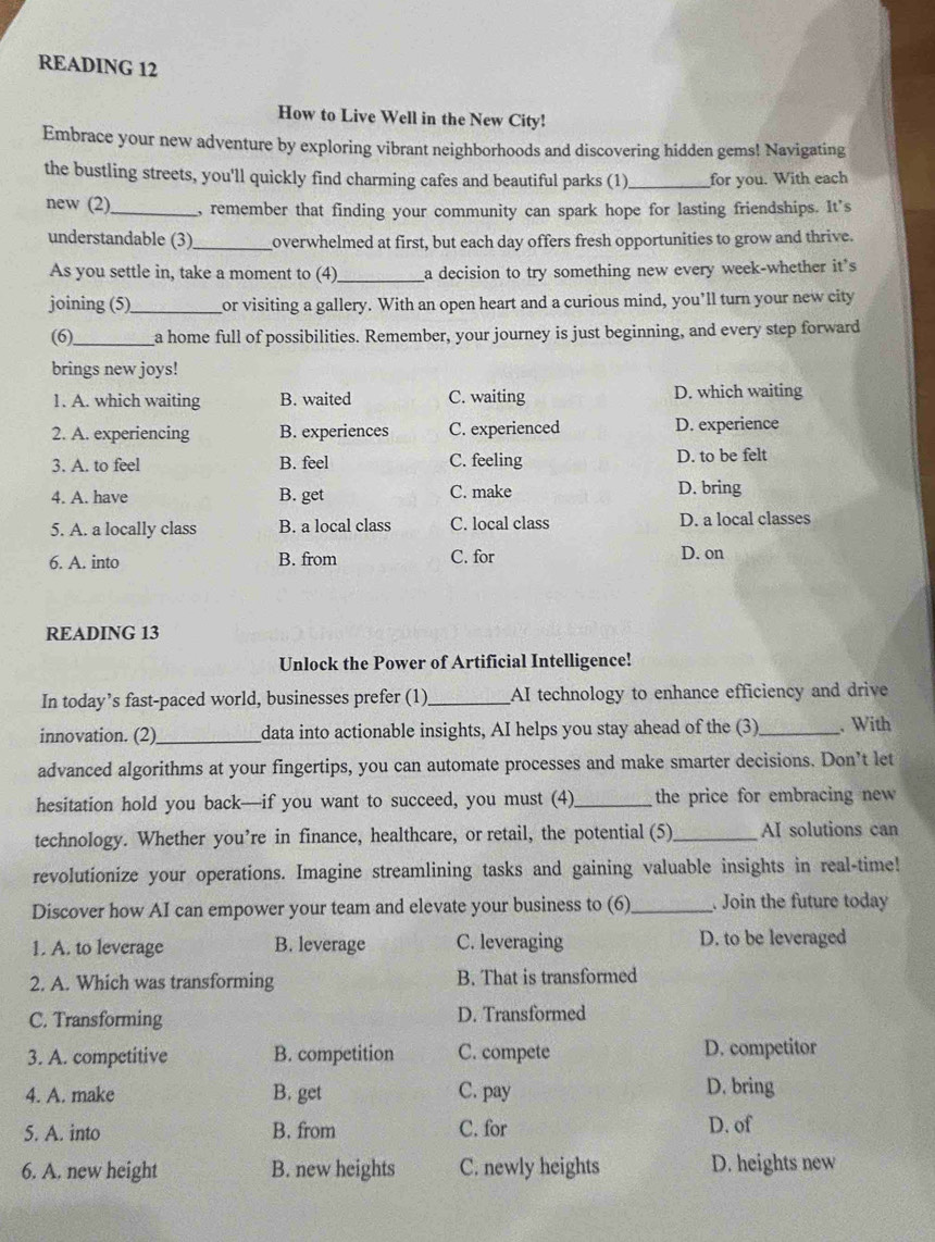 READING 12
How to Live Well in the New City!
Embrace your new adventure by exploring vibrant neighborhoods and discovering hidden gems! Navigating
the bustling streets, you'll quickly find charming cafes and beautiful parks (1)_ for you. With each
new (2)_ , remember that finding your community can spark hope for lasting friendships. It's
understandable (3)_ overwhelmed at first, but each day offers fresh opportunities to grow and thrive.
As you settle in, take a moment to (4)_ a decision to try something new every week-whether it's
joining (5)_ or visiting a gallery. With an open heart and a curious mind, you’ll turn your new city
(6)_ a home full of possibilities. Remember, your journey is just beginning, and every step forward
brings new joys!
1. A. which waiting B. waited C. waiting D. which waiting
2. A. experiencing B. experiences C. experienced D. experience
3. A. to feel B. feel C. feeling D. to be felt
4. A. have B. get C. make D. bring
5. A. a locally class B. a local class C. local class D. a local classes
6. A. into B. from C. for D. on
READING 13
Unlock the Power of Artificial Intelligence!
In today’s fast-paced world, businesses prefer (1)_ AI technology to enhance efficiency and drive
innovation. (2)_ data into actionable insights, AI helps you stay ahead of the (3)_ . With
advanced algorithms at your fingertips, you can automate processes and make smarter decisions. Don’t let
hesitation hold you back—if you want to succeed, you must (4)_ the price for embracing new
technology. Whether you’re in finance, healthcare, or retail, the potential (5)_ AI solutions can
revolutionize your operations. Imagine streamlining tasks and gaining valuable insights in real-time!
Discover how AI can empower your team and elevate your business to (6)_ . Join the future today
1. A. to leverage B. leverage C. leveraging D. to be leveraged
2. A. Which was transforming B. That is transformed
C. Transforming D. Transformed
3. A. competitive B. competition C. compete D. competitor
4. A. make B. get C. pay D. bring
5. A. into B. from C. for D. of
6. A. new height B. new heights C. newly heights D. heights new