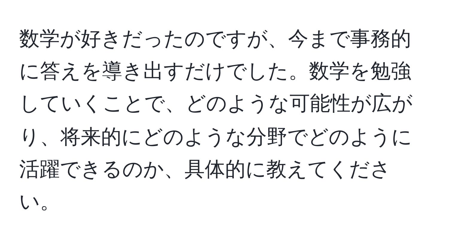 数学が好きだったのですが、今まで事務的に答えを導き出すだけでした。数学を勉強していくことで、どのような可能性が広がり、将来的にどのような分野でどのように活躍できるのか、具体的に教えてください。