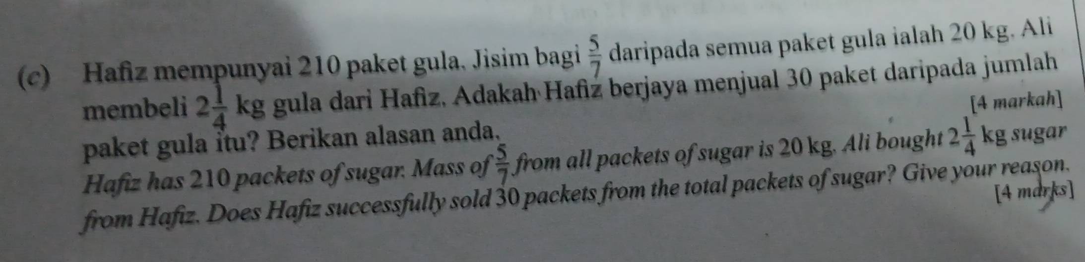 Hafiz mempunyai 210 paket gula. Jisim bagi  5/7  daripada semua paket gula ialah 20 kg. Ali 
membeli 2 1/4 kg gula dari Hafiz, Adakah Hafiz berjaya menjual 30 paket daripada jumlah 
paket gula itu? Berikan alasan anda. [4 markah] 
Hafiz has 210 packets of sugar. Mass of  5/7  from all packets of sugar is 20 kg. Ali bought 2 1/4 kg sugar 
from Hafiz. Does Hafiz successfully sold 30 packets from the total packets of sugar? Give your reason. [4 marks]