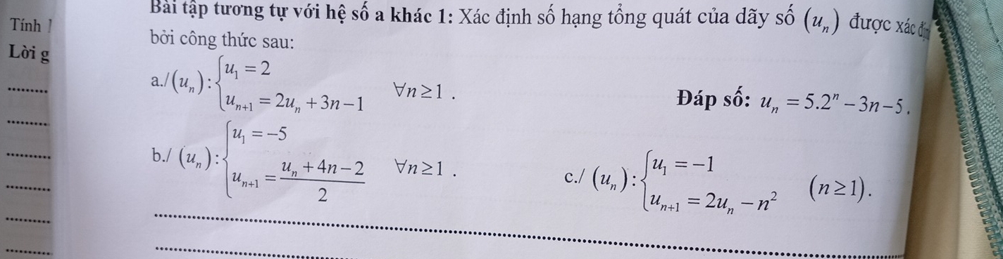 Bài tập tương tự với hệ số a khác 1: Xác định số hạng tổng quát của dãy Shat O(u_n)
Tính 1 được xác địn 
bởi công thức sau: 
Lời g 
_ 
a. /(u_n):beginarrayl u_1=2 u_n+1=2u_n+3n-1endarray.  forall n≥ 1. 
_ 
Đáp số: u_n=5.2^n-3n-5. 
_ 
_ 
b./ (u_n):beginarrayl u_1=-5 u_n+1=frac u_n+4n-22endarray. forall n≥ 1. 
□  
_ 
c./ (u_n):beginarrayl u_1=-1 u_n+1=2u_n-n^2endarray.  (n≥ 1). 
_