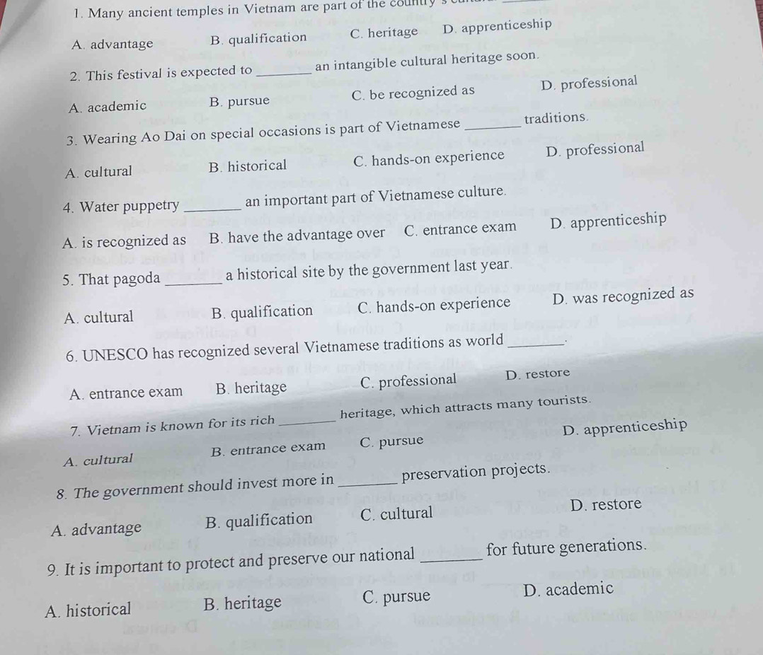Many ancient temples in Vietnam are part of the countly st
_
A. advantage B. qualification C. heritage D. apprenticeship
2. This festival is expected to _an intangible cultural heritage soon
A. academic B. pursue C. be recognized as D. professional
3. Wearing Ao Dai on special occasions is part of Vietnamese _traditions.
A. cultural B. historical C. hands-on experience D. professional
4. Water puppetry _an important part of Vietnamese culture.
A. is recognized as B. have the advantage over C. entrance exam D. apprenticeship
5. That pagoda _a historical site by the government last year.
A. cultural B. qualification C. hands-on experience D. was recognized as
6. UNESCO has recognized several Vietnamese traditions as world_
A. entrance exam B. heritage C. professional D. restore
7. Vietnam is known for its rich _heritage, which attracts many tourists.
A. cultural B. entrance exam C. pursue D. apprenticeship
8. The government should invest more in _preservation projects.
A. advantage B. qualification C. cultural
D. restore
9. It is important to protect and preserve our national _for future generations.
A. historical B. heritage C. pursue D. academic