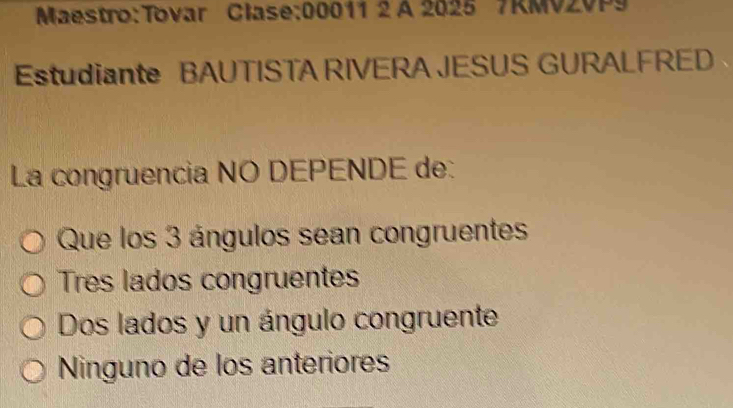 A 2025 7KMV2VP9
Estudiante BAUTISTA RIVERA JESUS GURALFRED
La congruencia NO DEPENDE de:
Que los 3 ángulos sean congruentes
Tres lados congruentes
Dos lados y un ángulo congruente
Ninguno de los anteriores