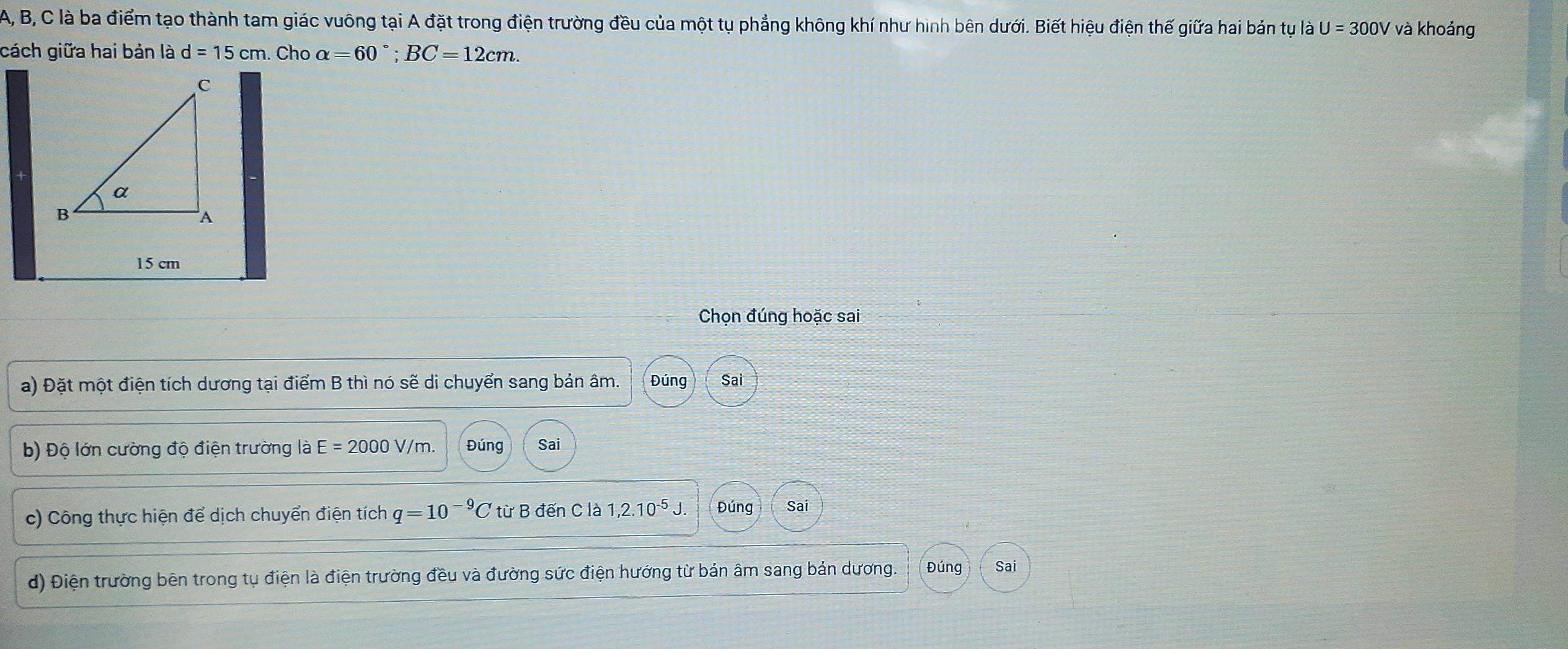 A, B, C là ba điểm tạo thành tam giác vuông tại A đặt trong điện trường đều của một tụ phẳng không khí như hình bên dưới. Biết hiệu điện thế giữa hai bán tụ là U=300V và khoảng 
cách giữa hai bản là d=15cm. Cho alpha =60°; BC=12cm.
15 cm
Chọn đúng hoặc sai 
a) Đặt một điện tích dương tại điểm B thì nó sẽ di chuyển sang bản âm. Đúng Sai 
b) Độ lớn cường độ điện trường là E=2000V/m. Đúng Sai 
c) Công thực hiện để dịch chuyển điện tích q=10^(-9)C từ B đến C là 1,2.10^(-5)J. Đúng Sai 
d) Điện trường bên trong tụ điện là điện trường đều và đường sức điện hướng từ bản âm sang bản dương. Đúng Sai