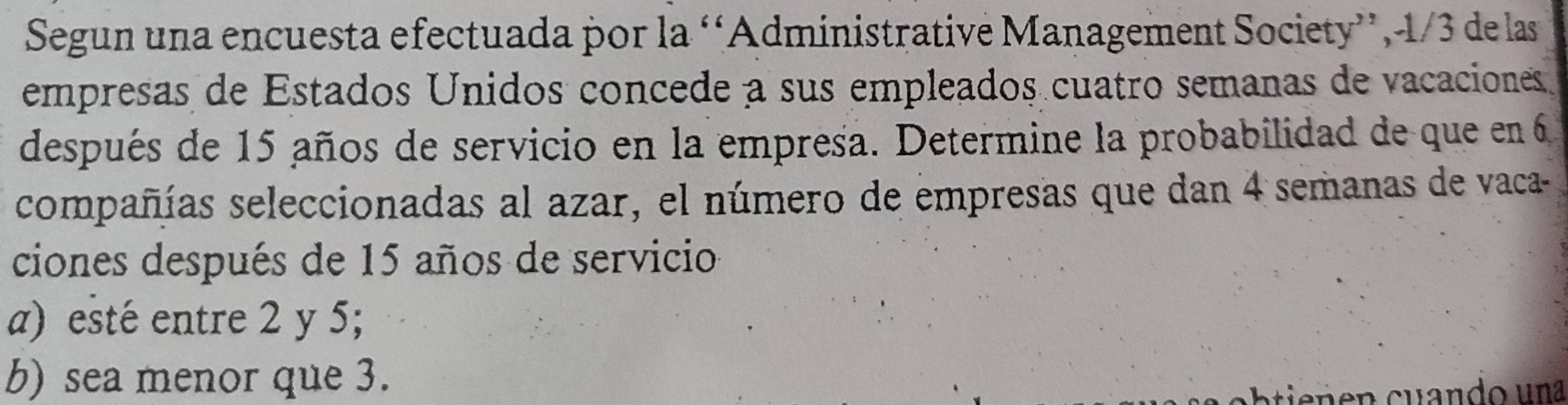 Segun una encuesta efectuada por la ‘Administrative Management Society”, -1/3 de las 
empresas de Estados Unidos concede a sus empleados cuatro semanas de vacaciones 
después de 15 años de servicio en la empresa. Determine la probabilidad de que en 6
compañías seleccionadas al azar, el número de empresas que dan 4 semanas de vaca- 
ciones después de 15 años de servicio 
a) esté entre 2 y 5; 
b) sea menor que 3. 
cbtie n n cu ando una