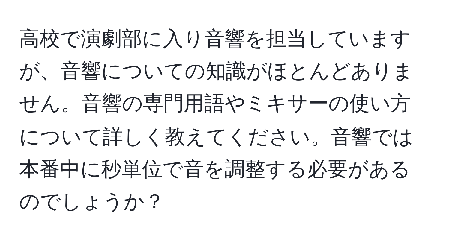 高校で演劇部に入り音響を担当していますが、音響についての知識がほとんどありません。音響の専門用語やミキサーの使い方について詳しく教えてください。音響では本番中に秒単位で音を調整する必要があるのでしょうか？