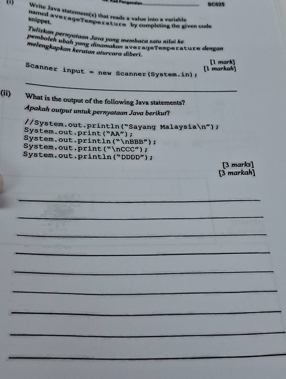 SC025
) Write Java statement(s) that reads a value into a variable
named averageTempe rature by completing the given code
snippet.
Tuliskan pernyataan Java yang membaca satu nilai ke
pembolch ubɑh yɑng dinɑmakan averageTemperature dengan
melengkapkan keratan aturcara diberi.
[1 mark]
[1 markah]
Scanner input = new Scanner(System.in);
_
(ii) What is the output of the following Java statements?
Apakah output untuk pernyataan Java berikut?
//System.out.println(“Sayang Malaysian”);
System.out.print (“AA”);
System.out.println(“nBBB”);
System.out.print(“nCCC”);
System.out.println(“DDDD”);
[3 marks]
[3 markah]
_
_
_
_
_
_
_
_
_